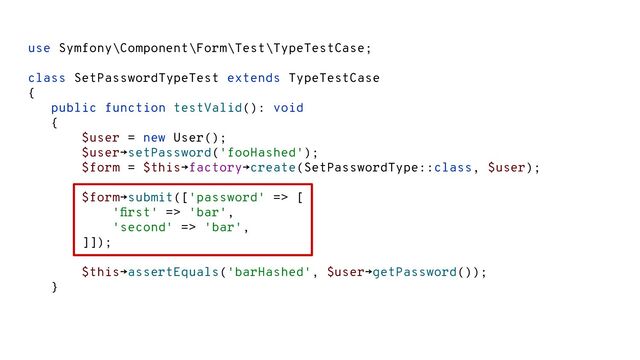 use Symfony\Component\Form\Test\TypeTestCase;
class SetPasswordTypeTest extends TypeTestCase
{
public function testValid(): void
{
$user = new User();
$user→setPassword('fooHashed');
$form = $this→factory→create(SetPasswordType::class, $user);
$form→submit(['password' => [
'ﬁrst' => 'bar',
'second' => 'bar',
]]);
$this→assertEquals('barHashed', $user→getPassword());
}
