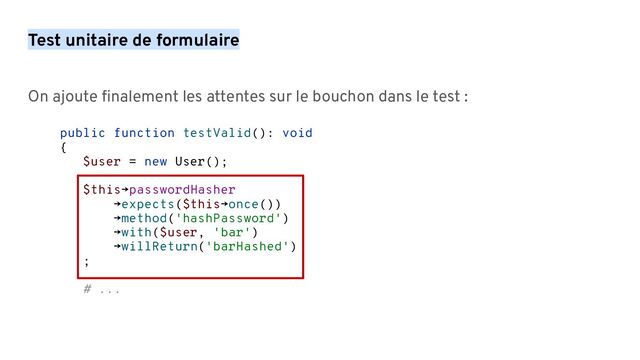 On ajoute ﬁnalement les attentes sur le bouchon dans le test :
public function testValid(): void
{
$user = new User();
$this→passwordHasher
→expects($this→once())
→method('hashPassword')
→with($user, 'bar')
→willReturn('barHashed')
;
# ...
Test unitaire de formulaire

