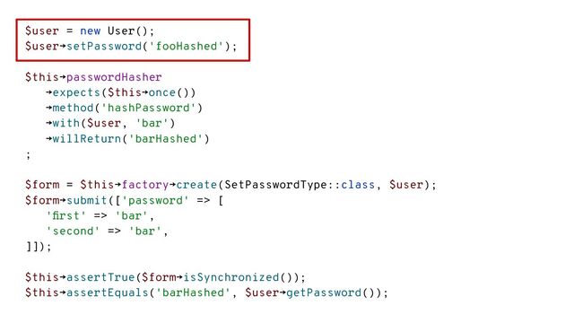 $user = new User();
$user→setPassword('fooHashed');
$this→passwordHasher
→expects($this→once())
→method('hashPassword')
→with($user, 'bar')
→willReturn('barHashed')
;
$form = $this→factory→create(SetPasswordType::class, $user);
$form→submit(['password' => [
'ﬁrst' => 'bar',
'second' => 'bar',
]]);
$this→assertTrue($form→isSynchronized());
$this→assertEquals('barHashed', $user→getPassword());
