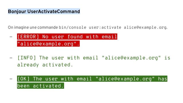 Bonjour UserActivateCommand
On imagine une commande bin/console user:activate alice@example.org.
- [ERROR] No user found with email
"alice@example.org".
- [INFO] The user with email "alice@example.org" is
already activated.
- [OK] The user with email "alice@example.org" has
been activated.
