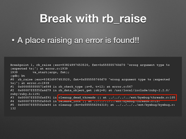 Breakpoint 1, rb_raise (exc=93824997653520, fmt=0x555555760d70 "wrong argument type %s
(expected %s)") at error.c:1939
1939 va_start(args, fmt);
(gdb) bt
#0 rb_raise (exc=93824997653520, fmt=0x555555760d70 "wrong argument type %s (expected
%s)") at error.c:1939
#1 0x000055555571e598 in rb_check_type (x=8, t=12) at error.c:567
#2 0x00007ffff5fa4d79 in rb_data_object_get (obj=8) at /usr/local/include/ruby-2.2.0/
ruby/ruby.h:1191
#3 0x00007ffff5fa4f91 in cleanup_dead_threads () at ../../../../ext/byebug/threads.c:105
#4 0x00007ffff5fa50c5 in release_lock () at ../../../../ext/byebug/threads.c:157
#5 0x00007ffff5fa0e96 in cleanup (dc=0x555556204310) at ../../../../ext/byebug/byebug.c:
132
Break with rb_raise
• A place raising an error is found!!
