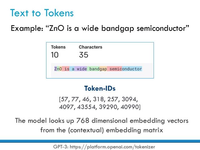 Text to Tokens
Example: “ZnO is a wide bandgap semiconductor”
GPT-3: https://platform.openai.com/tokenizer
[57, 77, 46, 318, 257, 3094,
4097, 43554, 39290, 40990]
Token-IDs
The model looks up 768 dimensional embedding vectors
from the (contextual) embedding matrix
