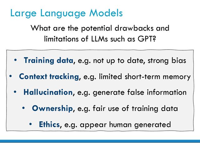 Large Language Models
What are the potential drawbacks and
limitations of LLMs such as GPT?
• Training data, e.g. not up to date, strong bias
• Context tracking, e.g. limited short-term memory
• Hallucination, e.g. generate false information
• Ownership, e.g. fair use of training data
• Ethics, e.g. appear human generated
