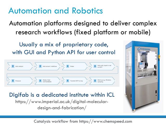 Automation and Robotics
Automation platforms designed to deliver complex
research workflows (fixed platform or mobile)
Catalysis workflow from https://www.chemspeed.com
Digifab is a dedicated institute within ICL
https://www.imperial.ac.uk/digital-molecular-
design-and-fabrication/
Usually a mix of proprietary code,
with GUI and Python API for user control
