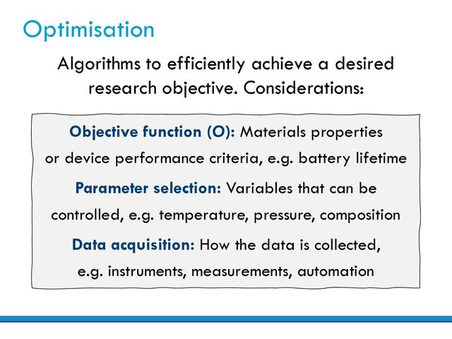 Optimisation
Algorithms to efficiently achieve a desired
research objective. Considerations:
Objective function (O): Materials properties
or device performance criteria, e.g. battery lifetime
Parameter selection: Variables that can be
controlled, e.g. temperature, pressure, composition
Data acquisition: How the data is collected,
e.g. instruments, measurements, automation
