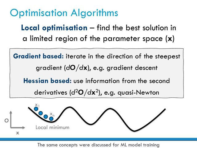 Optimisation Algorithms
Local optimisation – find the best solution in
a limited region of the parameter space (x)
Gradient based: iterate in the direction of the steepest
gradient (dO/dx), e.g. gradient descent
Hessian based: use information from the second
derivatives (d2O/dx2), e.g. quasi-Newton
O
x
x1
xn
Local minimum
The same concepts were discussed for ML model training
