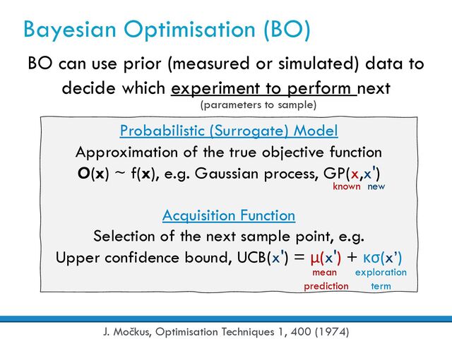 Bayesian Optimisation (BO)
BO can use prior (measured or simulated) data to
decide which experiment to perform next
Probabilistic (Surrogate) Model
Approximation of the true objective function
O(x) ~ f(x), e.g. Gaussian process, GP(x,x')
Acquisition Function
Selection of the next sample point, e.g.
Upper confidence bound, UCB(x') = μ(x') + κσ(x’)
known
J. Močkus, Optimisation Techniques 1, 400 (1974)
new
mean
prediction
exploration
term
(parameters to sample)
