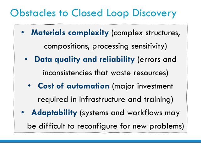 Obstacles to Closed Loop Discovery
• Materials complexity (complex structures,
compositions, processing sensitivity)
• Data quality and reliability (errors and
inconsistencies that waste resources)
• Cost of automation (major investment
required in infrastructure and training)
• Adaptability (systems and workflows may
be difficult to reconfigure for new problems)
