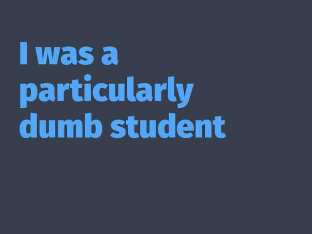 I was a
particularly
dumb student
