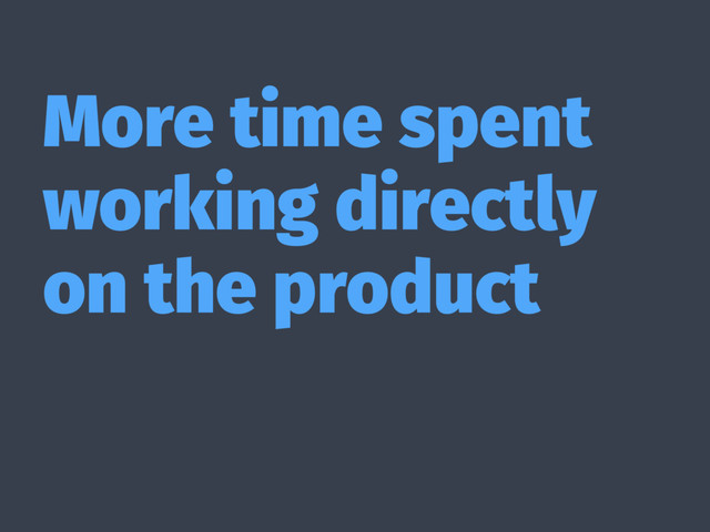 More time spent
working directly
on the product
