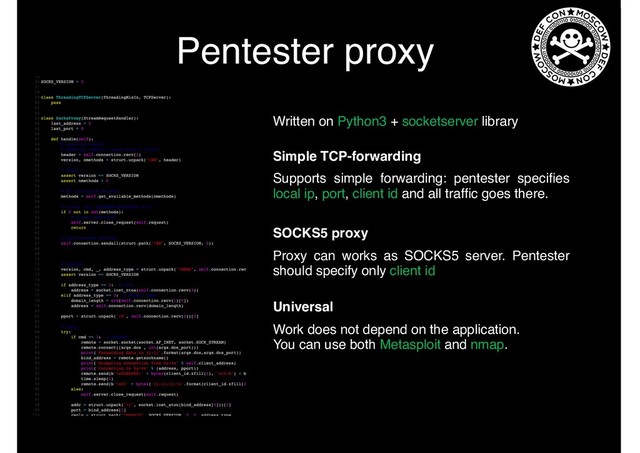 Pentester proxy
Written on Python3 + socketserver library
Supports simple forwarding: pentester speciﬁes
local ip, port, client id and all trafﬁc goes there.
Simple TCP-forwarding
Proxy can works as SOCKS5 server. Pentester
should specify only client id
SOCKS5 proxy
Universal
Work does not depend on the application.
You can use both Metasploit and nmap.
