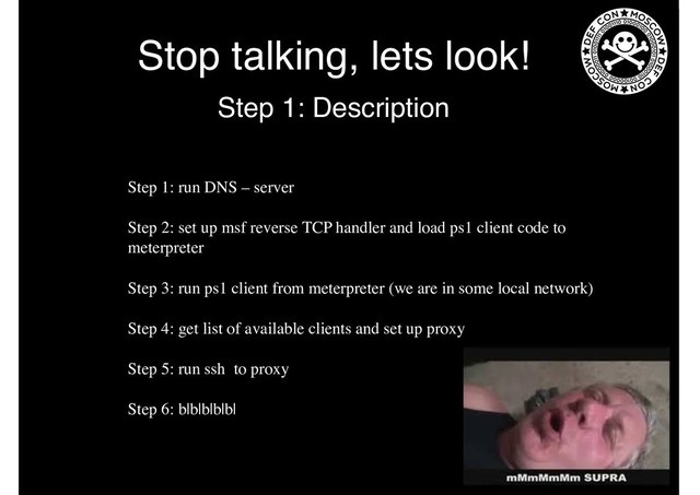Stop talking, lets look!
Step 1: Description
Step 1: run DNS – server
Step 2: set up msf reverse TCP handler and load ps1 client code to
meterpreter
Step 3: run ps1 client from meterpreter (we are in some local network)
Step 4: get list of available clients and set up proxy
Step 5: run ssh to proxy
Step 6: b|b|b|b|b|
