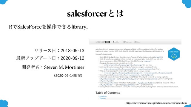 https://stevenmmortimer.github.io/salesforcer/index.html
salesforcerͱ͸
ϦϦʔε೔ɿ
࠷৽Ξοϓσʔτ೔ɿ
։ൃऀ໊ɿSteven M. Mortimer
ʢݱࡏʣ
RͰSalesForceΛૢ࡞Ͱ͖Δlibraryɻ
