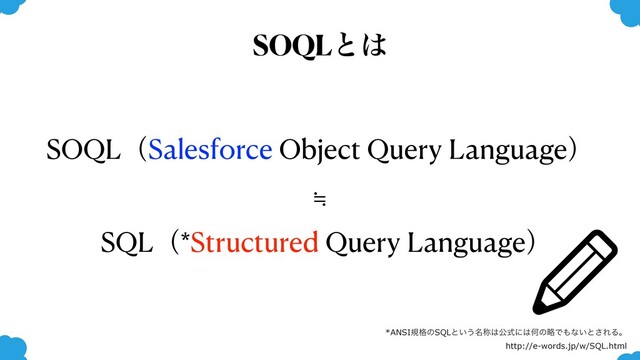 SOQLͱ͸
SOQLʢSalesforce Object Query Languageʣ
≒
SQLʢ*Structured Query Languageʣ
*ANSIن֨ͷSQLͱ͍͏໊শ͸ެࣜʹ͸ԿͷུͰ΋ͳ͍ͱ͞ΕΔɻ
http://e-words.jp/w/SQL.html
