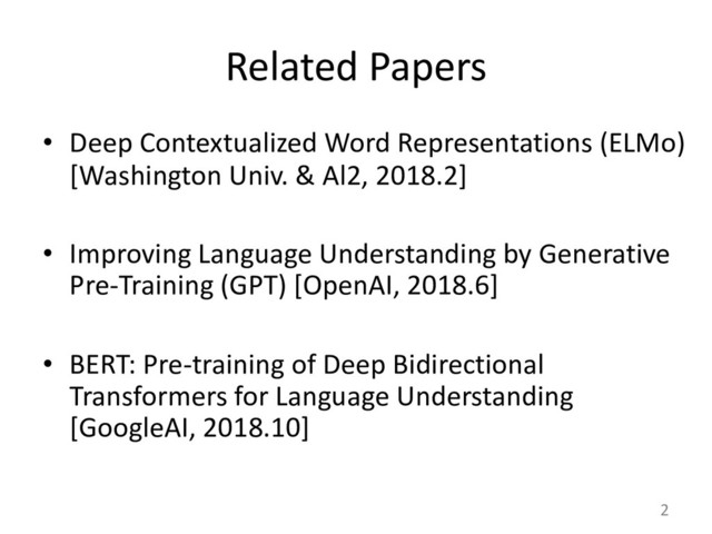 Related Papers
• Deep Contextualized Word Representations (ELMo)
[Washington Univ. & Al2, 2018.2]
• Improving Language Understanding by Generative
Pre-Training (GPT) [OpenAI, 2018.6]
• BERT: Pre-training of Deep Bidirectional
Transformers for Language Understanding
[GoogleAI, 2018.10]
2
