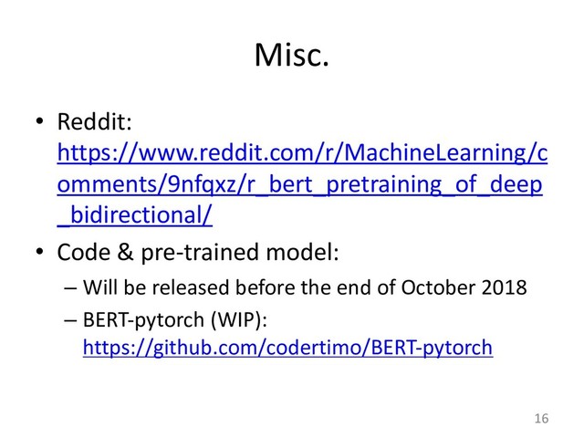 Misc.
• Reddit:
https://www.reddit.com/r/MachineLearning/c
omments/9nfqxz/r_bert_pretraining_of_deep
_bidirectional/
• Code & pre-trained model:
– Will be released before the end of October 2018
– BERT-pytorch (WIP):
https://github.com/codertimo/BERT-pytorch
16
