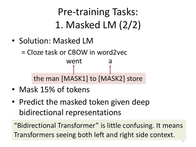 Pre-training Tasks:
1. Masked LM (2/2)
• Solution: Masked LM
= Cloze task or CBOW in word2vec
• Mask 15% of tokens
• Predict the masked token given deep
bidirectional representations
7
the man [MASK1] to [MASK2] store
went a
“Bidirectional Transformer” is little confusing. It means
Transformers seeing both left and right side context.
