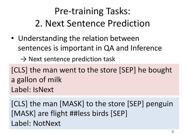 Pre-training Tasks:
2. Next Sentence Prediction
• Understanding the relation between
sentences is important in QA and Inference
→ Next sentence prediction task
8
[CLS] the man went to the store [SEP] he bought
a gallon of milk
Label: IsNext
[CLS] the man [MASK] to the store [SEP] penguin
[MASK] are flight ##less birds [SEP]
Label: NotNext
