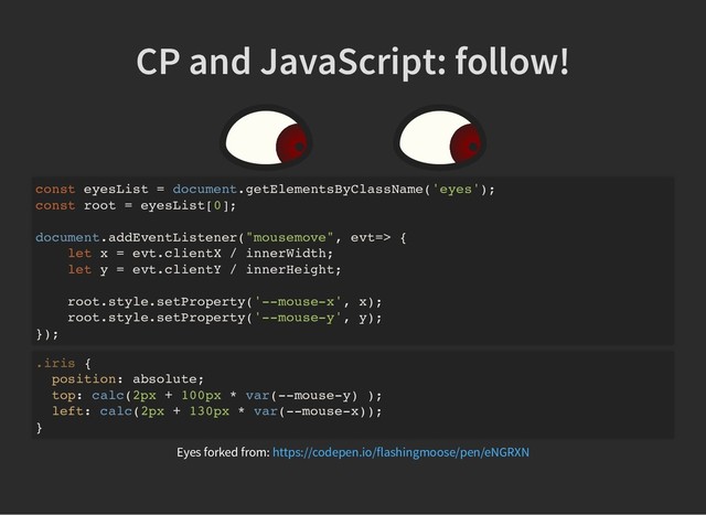 CP and JavaScript: follow!
CP and JavaScript: follow!
const eyesList = document.getElementsByClassName('eyes');
const root = eyesList[0];
document.addEventListener("mousemove", evt=> {
let x = evt.clientX / innerWidth;
let y = evt.clientY / innerHeight;
root.style.setProperty('--mouse-x', x);
root.style.setProperty('--mouse-y', y);
});
.iris {
position: absolute;
top: calc(2px + 100px * var(--mouse-y) );
left: calc(2px + 130px * var(--mouse-x));
}
Eyes forked from: https://codepen.io/flashingmoose/pen/eNGRXN
