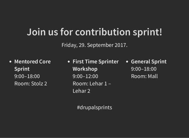 Join us for contribution sprint!
Join us for contribution sprint!
Friday, 29. September 2017.
Mentored Core
Sprint
9:00–18:00
Room: Stolz 2
First Time Sprinter
Workshop
9:00–12:00
Room: Lehar 1 –
Lehar 2
General Sprint
9:00–18:00
Room: Mall
#drupalsprints

