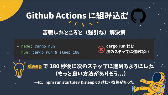 - name: Cargo run
run: cargo run & sleep 180
sleep で 180 秒後に次のステップに進めるようにした
（もっと良い方法がありそう...）
Github Actions に組み込む
苦戦したところと（強引な）解決策
一応、npm run start:dev & sleep 60 みたいな例があった
