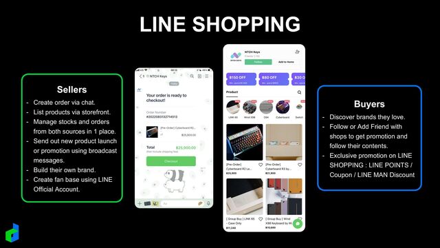 LINE SHOPPING
Sellers
- Create order via chat.
- List products via storefront.
- Manage stocks and orders
from both sources in 1 place.
- Send out new product launch
or promotion using broadcast
messages.
- Build their own brand.
- Create fan base using LINE
Official Account.
Buyers
- Discover brands they love.
- Follow or Add Friend with
shops to get promotion and
follow their contents.
- Exclusive promotion on LINE
SHOPPING : LINE POINTS /
Coupon / LINE MAN Discount
