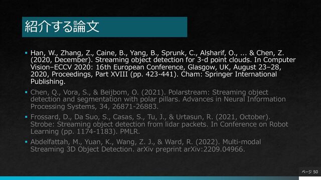 紹介する論⽂
§ Han, W., Zhang, Z., Caine, B., Yang, B., Sprunk, C., Alsharif, O., ... & Chen, Z.
(2020, December). Streaming object detection for 3-d point clouds. In Computer
Vision–ECCV 2020: 16th European Conference, Glasgow, UK, August 23–28,
2020, Proceedings, Part XVIII (pp. 423-441). Cham: Springer International
Publishing.
§ Chen, Q., Vora, S., & Beijbom, O. (2021). Polarstream: Streaming object
detection and segmentation with polar pillars. Advances in Neural Information
Processing Systems, 34, 26871-26883.
§ Frossard, D., Da Suo, S., Casas, S., Tu, J., & Urtasun, R. (2021, October).
Strobe: Streaming object detection from lidar packets. In Conference on Robot
Learning (pp. 1174-1183). PMLR.
§ Abdelfattah, M., Yuan, K., Wang, Z. J., & Ward, R. (2022). Multi-modal
Streaming 3D Object Detection. arXiv preprint arXiv:2209.04966.
ページ 50
