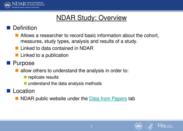 3
NDAR Study: Overview
 Definition
 Allows a researcher to record basic information about the cohort,
measures, study types, analysis and results of a study.
 Linked to data contained in NDAR
 Linked to a publication
 Purpose
 allow others to understand the analysis in order to:
 replicate results
 understand the data analysis methods
 Location
 NDAR public website under the Data from Papers tab
