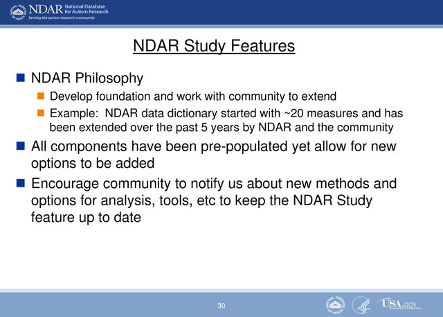 30
NDAR Study Features
 NDAR Philosophy
 Develop foundation and work with community to extend
 Example: NDAR data dictionary started with ~20 measures and has
been extended over the past 5 years by NDAR and the community
 All components have been pre-populated yet allow for new
options to be added
 Encourage community to notify us about new methods and
options for analysis, tools, etc to keep the NDAR Study
feature up to date
