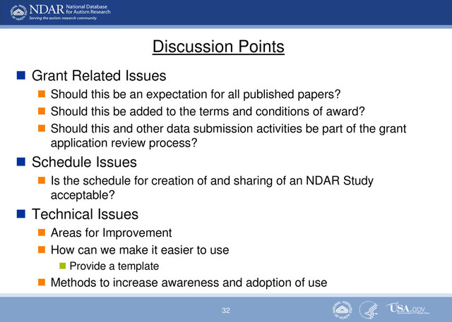 32
Discussion Points
 Grant Related Issues
 Should this be an expectation for all published papers?
 Should this be added to the terms and conditions of award?
 Should this and other data submission activities be part of the grant
application review process?
 Schedule Issues
 Is the schedule for creation of and sharing of an NDAR Study
acceptable?
 Technical Issues
 Areas for Improvement
 How can we make it easier to use
 Provide a template
 Methods to increase awareness and adoption of use
