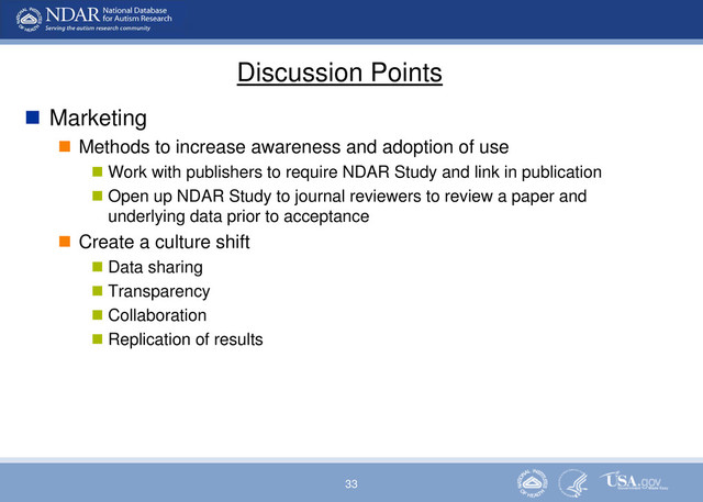33
Discussion Points
 Marketing
 Methods to increase awareness and adoption of use
 Work with publishers to require NDAR Study and link in publication
 Open up NDAR Study to journal reviewers to review a paper and
underlying data prior to acceptance
 Create a culture shift
 Data sharing
 Transparency
 Collaboration
 Replication of results
