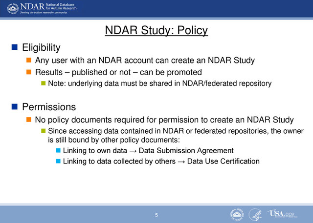 5
NDAR Study: Policy
 Eligibility
 Any user with an NDAR account can create an NDAR Study
 Results – published or not – can be promoted
 Note: underlying data must be shared in NDAR/federated repository
 Permissions
 No policy documents required for permission to create an NDAR Study
 Since accessing data contained in NDAR or federated repositories, the owner
is still bound by other policy documents:
 Linking to own data → Data Submission Agreement
 Linking to data collected by others → Data Use Certification
