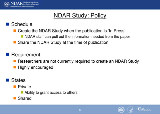 6
NDAR Study: Policy
 Schedule
 Create the NDAR Study when the publication is ‘In Press’
 NDAR staff can pull out the information needed from the paper
 Share the NDAR Study at the time of publication
 Requirement
 Researchers are not currently required to create an NDAR Study
 Highly encouraged
 States
 Private
 Ability to grant access to others
 Shared
