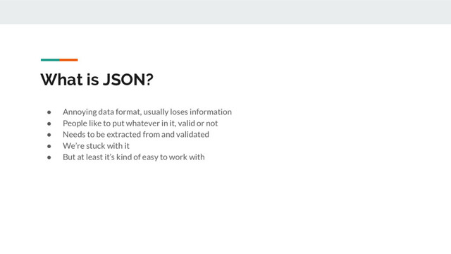 What is JSON?
● Annoying data format, usually loses information
● People like to put whatever in it, valid or not
● Needs to be extracted from and validated
● We’re stuck with it
● But at least it’s kind of easy to work with
