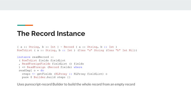 The Record Instance
{ a :: String, b :: Int } ~ Record ( a :: String, b :: Int )
RowToList ( a :: String, b :: Int ) (Cons "a" String (Cons "b" Int Nil))
instance readRecord ::
( RowToList fields fieldList
, ReadForeignFields fieldList () fields
) => ReadForeign (Record fields) where
readImpl o = do
steps <- getFields (RLProxy :: RLProxy fieldList) o
pure $ Builder.build steps {}
Uses purescript-record Builder to build the whole record from an empty record
