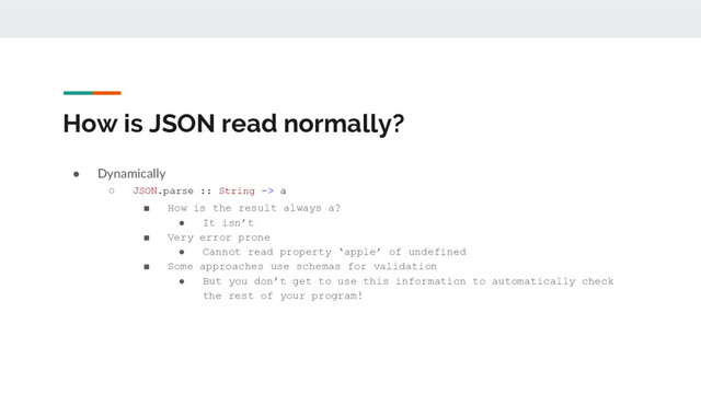 How is JSON read normally?
● Dynamically
○ JSON.parse :: String -> a
■ How is the result always a?
● It isn’t
■ Very error prone
● Cannot read property ‘apple’ of undefined
■ Some approaches use schemas for validation
● But you don’t get to use this information to automatically check
the rest of your program!
