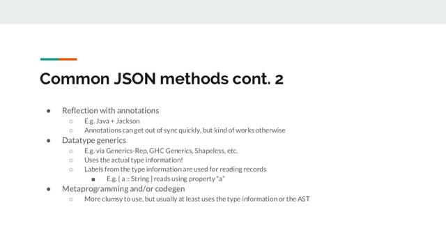 Common JSON methods cont. 2
● Reflection with annotations
○ E.g. Java + Jackson
○ Annotations can get out of sync quickly, but kind of works otherwise
● Datatype generics
○ E.g. via Generics-Rep, GHC Generics, Shapeless, etc.
○ Uses the actual type information!
○ Labels from the type information are used for reading records
■ E.g. { a :: String } reads using property “a”
● Metaprogramming and/or codegen
○ More clumsy to use, but usually at least uses the type information or the AST
