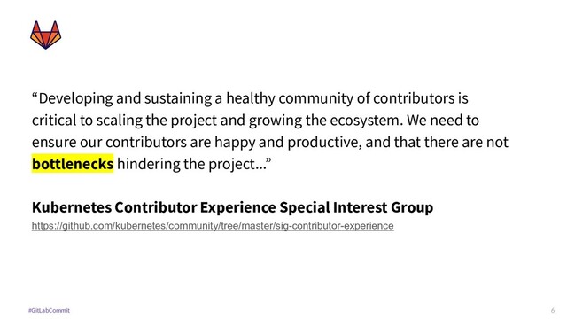 6
#GitLabCommit
“Developing and sustaining a healthy community of contributors is
critical to scaling the project and growing the ecosystem. We need to
ensure our contributors are happy and productive, and that there are not
bottlenecks hindering the project...”
Kubernetes Contributor Experience Special Interest Group
https://github.com/kubernetes/community/tree/master/sig-contributor-experience
