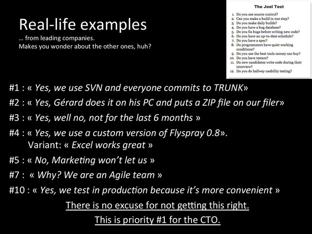Real-­‐life	  examples	  
…	  from	  leading	  companies.	  	  
Makes	  you	  wonder	  about	  the	  other	  ones,	  huh?	  
	  
	  
#1	  :	  «	  Yes,	  we	  use	  SVN	  and	  everyone	  commits	  to	  TRUNK»	  	  
#2	  :	  «	  Yes,	  Gérard	  does	  it	  on	  his	  PC	  and	  puts	  a	  ZIP	  ﬁle	  on	  our	  ﬁler»	  
#3	  :	  «	  Yes,	  well	  no,	  not	  for	  the	  last	  6	  months	  »	  
#4	  :	  «	  Yes,	  we	  use	  a	  custom	  version	  of	  Flyspray	  0.8».	  	  
	  	  	  	  	  	  	  	  Variant:	  «	  Excel	  works	  great	  »	  
#5	  :	  «	  No,	  MarkeOng	  won’t	  let	  us	  »	  
#7	  :	  	  «	  Why?	  We	  are	  an	  Agile	  team	  »	  
#10	  :	  «	  Yes,	  we	  test	  in	  producOon	  because	  it’s	  more	  convenient	  »	  
There	  is	  no	  excuse	  for	  not	  geung	  this	  right.	  	  
This	  is	  priority	  #1	  for	  the	  CTO.	  
