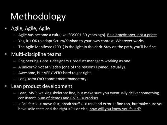 Methodology	  
•  Agile,	  Agile,	  Agile	  
–  Agile	  has	  become	  a	  cult	  (like	  ISO9001	  30	  years	  ago).	  Be	  a	  prac**oner,	  not	  a	  priest.	  
–  Yes,	  it’s	  OK	  to	  adapt	  Scrum/Kanban	  to	  your	  own	  context.	  Whatever	  works.	  
–  The	  Agile	  Manifesto	  (2001)	  is	  the	  light	  in	  the	  dark.	  Stay	  on	  the	  path,	  you’ll	  be	  ﬁne.	  
•  Mul*-­‐discipline	  teams	  
–  Engineering	  +	  ops	  +	  designers	  +	  product	  managers	  working	  as	  one.	  
–  A	  unicorn?	  Not	  at	  Viadeo	  (one	  of	  the	  reasons	  I	  joined,	  actually).	  
–  Awesome,	  but	  VERY	  VERY	  hard	  to	  get	  right.	  	  
–  Long-­‐term	  CxO	  commitment	  mandatory.	  	  
•  Lean	  product	  development	  
–  Lean,	  MVP,	  walking	  skeleton:	  ﬁne,	  but	  make	  sure	  you	  eventually	  deliver	  something	  
consistent.	  Sum	  of	  demos	  and	  PoCs	  	  !=	  Product	  	  
–  «	  Fail	  fast	  »,	  «	  move	  fast,	  break	  stuﬀ	  »,	  «	  trial	  and	  error	  »:	  ﬁne	  too,	  but	  make	  sure	  you	  
have	  solid	  tests	  and	  the	  right	  KPIs	  or	  else,	  how	  will	  you	  know	  you	  failed?	  
