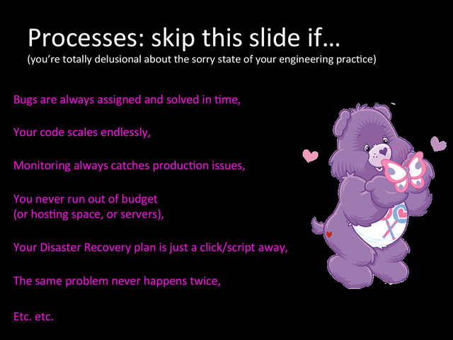 Processes:	  skip	  this	  slide	  if…	  
(you’re	  totally	  delusional	  about	  the	  sorry	  state	  of	  your	  engineering	  prac*ce)	  
	  
Bugs	  are	  always	  assigned	  and	  solved	  in	  *me,	  
	  
Your	  code	  scales	  endlessly,	  
	  
Monitoring	  always	  catches	  produc*on	  issues,	  
	  
You	  never	  run	  out	  of	  budget	  	  
(or	  hos*ng	  space,	  or	  servers),	  
	  
Your	  Disaster	  Recovery	  plan	  is	  just	  a	  click/script	  away,	  
	  
The	  same	  problem	  never	  happens	  twice,	  	  
	  
Etc.	  etc.	  
	  
