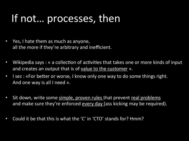 If	  not…	  processes,	  then	  
	  
•  Yes,	  I	  hate	  them	  as	  much	  as	  anyone,	  	  
all	  the	  more	  if	  they’re	  arbitrary	  and	  ineﬃcient.	  
•  Wikipedia	  says	  :	  «	  a	  collec*on	  of	  ac*vi*es	  that	  takes	  one	  or	  more	  kinds	  of	  input	  
and	  creates	  an	  output	  that	  is	  of	  value	  to	  the	  customer	  ».	  
•  I	  sez	  :	  «For	  beker	  or	  worse,	  I	  know	  only	  one	  way	  to	  do	  some	  things	  right.	  	  
And	  one	  way	  is	  all	  I	  need	  ».	  
	  
•  Sit	  down,	  write	  some	  simple,	  proven	  rules	  that	  prevent	  real	  problems	  	  
and	  make	  sure	  they’re	  enforced	  every	  day	  (ass	  kicking	  may	  be	  required).	  	  
•  Could	  it	  be	  that	  this	  is	  what	  the	  ‘C’	  in	  ‘CTO’	  stands	  for?	  Hmm?	  
	  
	  

