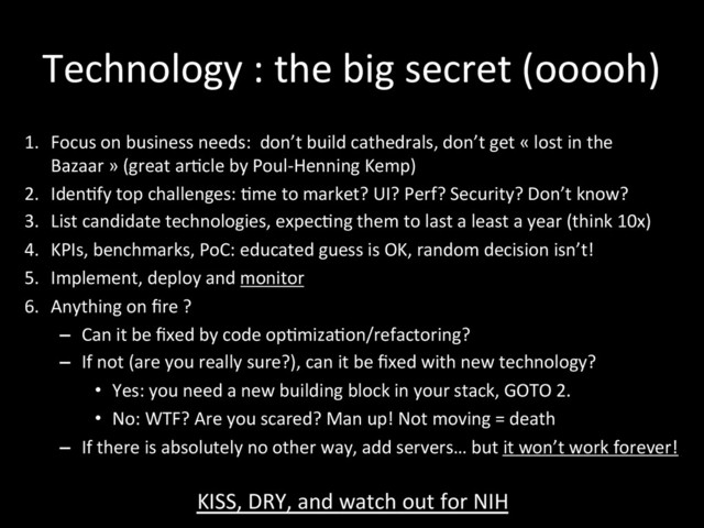 Technology	  :	  the	  big	  secret	  (ooooh)	  
1.  Focus	  on	  business	  needs:	  	  don’t	  build	  cathedrals,	  don’t	  get	  «	  lost	  in	  the	  
Bazaar	  »	  (great	  ar*cle	  by	  Poul-­‐Henning	  Kemp)	  
2.  Iden*fy	  top	  challenges:	  *me	  to	  market?	  UI?	  Perf?	  Security?	  Don’t	  know?	  	  
3.  List	  candidate	  technologies,	  expec*ng	  them	  to	  last	  a	  least	  a	  year	  (think	  10x)	  
4.  KPIs,	  benchmarks,	  PoC:	  educated	  guess	  is	  OK,	  random	  decision	  isn’t!	  
5.  Implement,	  deploy	  and	  monitor	  
6.  Anything	  on	  ﬁre	  ?	  
–  Can	  it	  be	  ﬁxed	  by	  code	  op*miza*on/refactoring?	  
–  If	  not	  (are	  you	  really	  sure?),	  can	  it	  be	  ﬁxed	  with	  new	  technology?	  	  
•  Yes:	  you	  need	  a	  new	  building	  block	  in	  your	  stack,	  GOTO	  2.	  
•  No:	  WTF?	  Are	  you	  scared?	  Man	  up!	  Not	  moving	  =	  death	  
–  If	  there	  is	  absolutely	  no	  other	  way,	  add	  servers…	  but	  it	  won’t	  work	  forever!	  
KISS,	  DRY,	  and	  watch	  out	  for	  NIH	  
