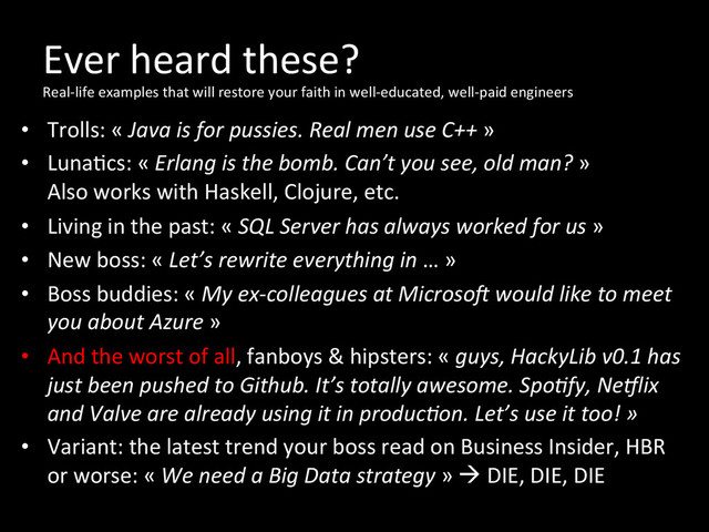 Ever	  heard	  these?	  
Real-­‐life	  examples	  that	  will	  restore	  your	  faith	  in	  well-­‐educated,	  well-­‐paid	  engineers
	  
•  Trolls:	  «	  Java	  is	  for	  pussies.	  Real	  men	  use	  C++	  »	  
•  Luna*cs:	  «	  Erlang	  is	  the	  bomb.	  Can’t	  you	  see,	  old	  man?	  »	  
Also	  works	  with	  Haskell,	  Clojure,	  etc.	  
•  Living	  in	  the	  past:	  «	  SQL	  Server	  has	  always	  worked	  for	  us	  »	  
•  New	  boss:	  «	  Let’s	  rewrite	  everything	  in	  …	  »	  
•  Boss	  buddies:	  «	  My	  ex-­‐colleagues	  at	  MicrosoZ	  would	  like	  to	  meet	  
you	  about	  Azure	  »	  
•  And	  the	  worst	  of	  all,	  fanboys	  &	  hipsters:	  «	  guys,	  HackyLib	  v0.1	  has	  
just	  been	  pushed	  to	  Github.	  It’s	  totally	  awesome.	  SpoOfy,	  Ne_lix	  
and	  Valve	  are	  already	  using	  it	  in	  producOon.	  Let’s	  use	  it	  too!	  »	  
•  Variant:	  the	  latest	  trend	  your	  boss	  read	  on	  Business	  Insider,	  HBR	  
or	  worse:	  «	  We	  need	  a	  Big	  Data	  strategy	  »	  à	  DIE,	  DIE,	  DIE	  
