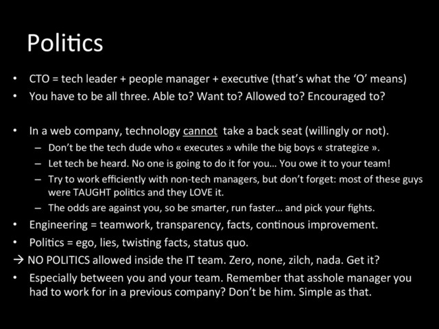 Poli*cs	  
•  CTO	  =	  tech	  leader	  +	  people	  manager	  +	  execu*ve	  (that’s	  what	  the	  ‘O’	  means)	  
•  You	  have	  to	  be	  all	  three.	  Able	  to?	  Want	  to?	  Allowed	  to?	  Encouraged	  to?	  
•  In	  a	  web	  company,	  technology	  cannot	  	  take	  a	  back	  seat	  (willingly	  or	  not).	  
–  Don’t	  be	  the	  tech	  dude	  who	  «	  executes	  »	  while	  the	  big	  boys	  «	  strategize	  ».	  
–  Let	  tech	  be	  heard.	  No	  one	  is	  going	  to	  do	  it	  for	  you…	  You	  owe	  it	  to	  your	  team!	  
–  Try	  to	  work	  eﬃciently	  with	  non-­‐tech	  managers,	  but	  don’t	  forget:	  most	  of	  these	  guys	  
were	  TAUGHT	  poli*cs	  and	  they	  LOVE	  it.	  
–  The	  odds	  are	  against	  you,	  so	  be	  smarter,	  run	  faster…	  and	  pick	  your	  ﬁghts.	  
•  Engineering	  =	  teamwork,	  transparency,	  facts,	  con*nous	  improvement.	  
•  Poli*cs	  =	  ego,	  lies,	  twis*ng	  facts,	  status	  quo.	  
à	  NO	  POLITICS	  allowed	  inside	  the	  IT	  team.	  Zero,	  none,	  zilch,	  nada.	  Get	  it?	  
•  Especially	  between	  you	  and	  your	  team.	  Remember	  that	  asshole	  manager	  you	  
had	  to	  work	  for	  in	  a	  previous	  company?	  Don’t	  be	  him.	  Simple	  as	  that.	  

