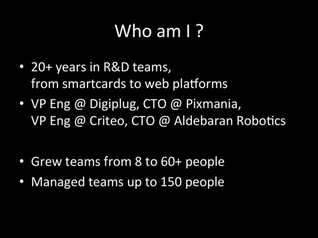 Who	  am	  I	  ?	  
•  20+	  years	  in	  R&D	  teams,	  	  
from	  smartcards	  to	  web	  plaLorms	  
•  VP	  Eng	  @	  Digiplug,	  CTO	  @	  Pixmania,	  	  
VP	  Eng	  @	  Criteo,	  CTO	  @	  Aldebaran	  Robo*cs	  
•  Grew	  teams	  from	  8	  to	  60+	  people	  
•  Managed	  teams	  up	  to	  150	  people	  
