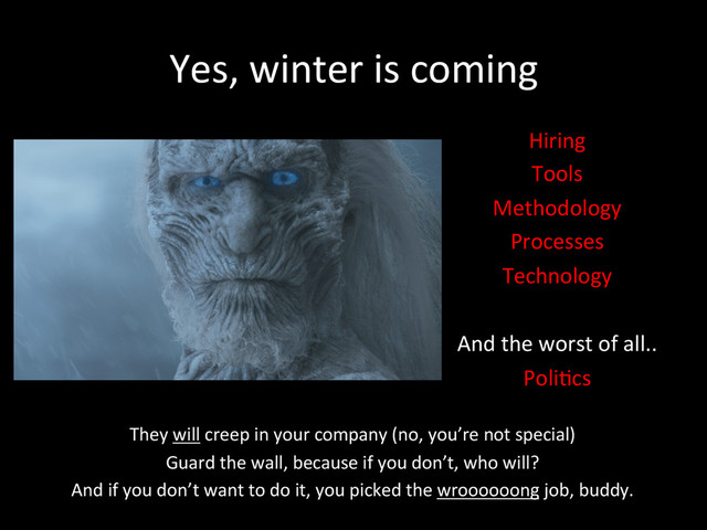 Yes,	  winter	  is	  coming	  
Hiring	  
Tools	  
Methodology	  
Processes	  
Technology	  
	  
And	  the	  worst	  of	  all..	  
Poli*cs	  
They	  will	  creep	  in	  your	  company	  (no,	  you’re	  not	  special)	  
Guard	  the	  wall,	  because	  if	  you	  don’t,	  who	  will?	  	  
And	  if	  you	  don’t	  want	  to	  do	  it,	  you	  picked	  the	  wroooooong	  job,	  buddy.	  
	  
