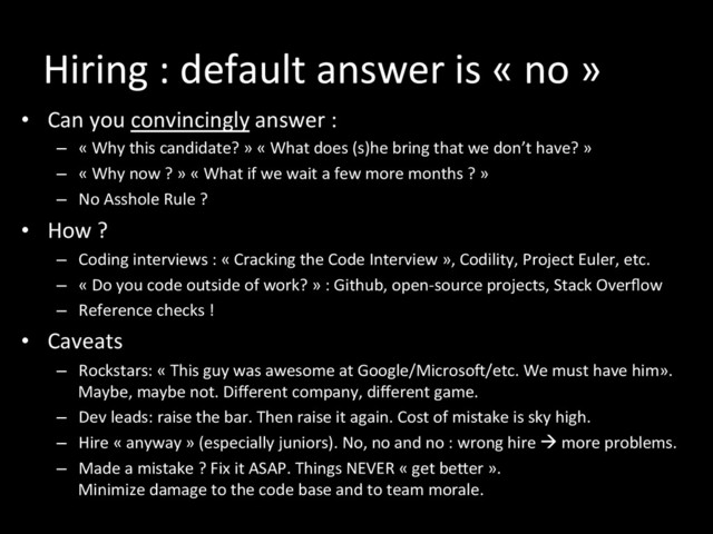 Hiring	  :	  default	  answer	  is	  «	  no	  »	  
•  Can	  you	  convincingly	  answer	  :	  	  
–  «	  Why	  this	  candidate?	  »	  «	  What	  does	  (s)he	  bring	  that	  we	  don’t	  have?	  »	  
–  «	  Why	  now	  ?	  »	  «	  What	  if	  we	  wait	  a	  few	  more	  months	  ?	  »	  
–  No	  Asshole	  Rule	  ?	  
•  How	  ?	  
–  Coding	  interviews	  :	  «	  Cracking	  the	  Code	  Interview	  »,	  Codility,	  Project	  Euler,	  etc.	  
–  «	  Do	  you	  code	  outside	  of	  work?	  »	  :	  Github,	  open-­‐source	  projects,	  Stack	  Overﬂow	  
–  Reference	  checks	  !	  
•  Caveats	  
–  Rockstars:	  «	  This	  guy	  was	  awesome	  at	  Google/Microsoi/etc.	  We	  must	  have	  him».	  
Maybe,	  maybe	  not.	  Diﬀerent	  company,	  diﬀerent	  game.	  
–  Dev	  leads:	  raise	  the	  bar.	  Then	  raise	  it	  again.	  Cost	  of	  mistake	  is	  sky	  high.	  
–  Hire	  «	  anyway	  »	  (especially	  juniors).	  No,	  no	  and	  no	  :	  wrong	  hire	  à	  more	  problems.	  
–  Made	  a	  mistake	  ?	  Fix	  it	  ASAP.	  Things	  NEVER	  «	  get	  beker	  ».	  	  
Minimize	  damage	  to	  the	  code	  base	  and	  to	  team	  morale.	  
