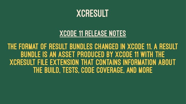 XCRESULT
Xcode 11 release notes
The format of result bundles changed in Xcode 11. A result
bundle is an asset produced by Xcode 11 with the
xcresult file extension that contains information about
the build, tests, code coverage, and more

