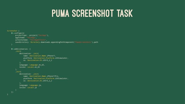 PUMA SCREENSHOT TASK
Screenshot {
$0.configure(
projectType: .project("TestApp"),
appScheme: "TestApp",
uiTestScheme: "TestAppUITests",
saveDirectory: Directory.downloads.appendingPathComponent("PumaScreenshots").path
)
$0.add(scenarios: [
.init(
destination: .init(
name: Destination.Name.iPhone11,
platform: Destination.Platform.iOSSimulator,
os: Destination.OS.iOS13_2_2
),
language: Language.en_US,
locale: Locale.en_US
),
.init(
destination: .init(
name: Destination.Name.iPhone11Pro,
platform: Destination.Platform.iOSSimulator,
os: Destination.OS.iOS13_2_2
),
language: Language.ja,
locale: Locale.ja
)
])
}
